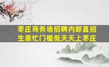 枣庄商务场招聘内部直招生意忙门槛低天天上枣庄